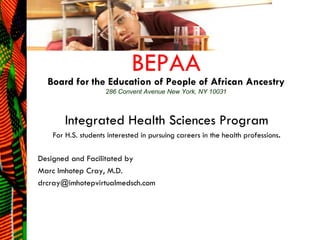 BEPAA

Board for the Education of People of African Ancestry
286 Convent Avenue New York, NY 10031

Integrated Health Sciences Program
For H.S. students interested in pursuing careers in the health professions.

Designed and Facilitated by
Marc Imhotep Cray, M.D.
drcray@imhotepvirtualmedsch.com

 