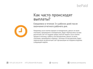 +375 (17) 321-23-59 +375 (29) 664-00-24 (моб.)	 bepaid.by	 facebook.com/bepaid.by
Как часто происходят
выплаты?
Ежедневно в течение 2-х рабочих дней после
окончания отчетного рабочего дня.
Например, если платеж прошел в понедельник, деньги по всем
платежам, прошедшим в понедельник, будут перечислены на ваш
расчетный счет не позднее среды этой же недели. Если платеж
прошел в пятницу, субботу или воскресение, деньги по всем
платежам, прошедшим в период с пятницы по воскресение, будут
перечислены на расчетный счет организации не позднее вторника
следующей недели.
 