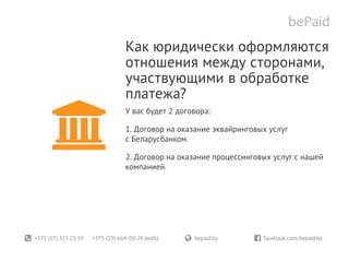 +375 (17) 321-23-59 +375 (29) 664-00-24 (моб.)	 bepaid.by	 facebook.com/bepaid.by
Как юридически оформляются
отношения между сторонами,
участвующими в обработке
платежа?
У вас будет 2 договора:
1. Договор на оказание эквайринговых услуг
с Беларусбанком.
2. Договор на оказание процессинговых услуг с нашей
компанией.
 