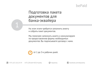 +375 (17) 321-23-59 +375 (29) 664-00-24 (моб.)	 bepaid.by	 facebook.com/bepaid.by
Подготовка пакета
документов для
банка-эквайера
На этом этапе требуется заполнить анкету
и собрать пакет документов.
Мы помогаем заполнить анкету и консультируем
по предоставлению формы необходимых
документов. Вы подписываете договор с нами.
1
от 1 до 3-х рабочих дней.
 