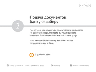+375 (17) 321-23-59 +375 (29) 664-00-24 (моб.)	 bepaid.by	 facebook.com/bepaid.by
Подача документов
банку-эквайеру
После того, как документы подготовлены, вы подаете
их банку-эквайеру. На месте вы подписываете
договор с банком-эквайером на оказание услуг.
Наш менеджер по вашему желанию может
сопроводить вас в банк.
1 рабочий день
2
 