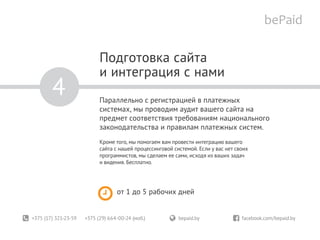 +375 (17) 321-23-59 +375 (29) 664-00-24 (моб.)	 bepaid.by	 facebook.com/bepaid.by
Подготовка сайта
и интеграция с нами
Параллельно с регистрацией в платежных
системах, мы проводим аудит вашего сайта на
предмет соответствия требованиям национального
законодательства и правилам платежных систем.
Кроме того, мы помогаем вам провести интеграцию вашего
сайта с нашей процессинговой системой. Если у вас нет своих
программистов, мы сделаем ее сами, исходя из ваших задач
и видения. Бесплатно.
от 1 до 5 рабочих дней
4
 