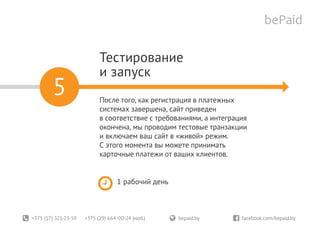 +375 (17) 321-23-59 +375 (29) 664-00-24 (моб.)	 bepaid.by	 facebook.com/bepaid.by
Тестирование
и запуск
После того, как регистрация в платежных
системах завершена, сайт приведен
в соответствие с требованиями, а интеграция
окончена, мы проводим тестовые транзакции
и включаем ваш сайт в «живой» режим.
С этого момента вы можете принимать
карточные платежи от ваших клиентов.
1 рабочий день
5
 