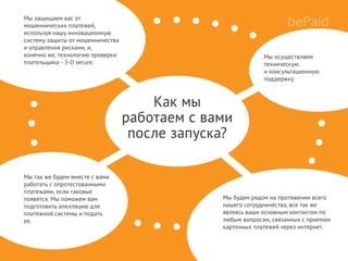 Мы будем рядом на протяжении всего
нашего сотрудничества, все так же
являясь ваши основным контактом по
любым вопросам, связанных с приемом
карточных платежей через интернет.
Как мы
работаем с вами
после запуска?
Мы осуществляем
техническую
и консультационную
поддержку
Мы защищаем вас от
мошеннических платежей,
используя нашу инновационную
систему защиты от мошенничества
и управления рисками, и,
конечно же, технологию проверки
плательщика - 3-D secure.
Мы так же будем вместе с вами
работать с опротестованными
платежами, если таковые
появятся. Мы поможем вам
подготовить апелляцию для
платежной системы и подать
ее.
 