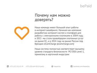 +375 (17) 321-23-59 +375 (29) 664-00-24 (моб.)	 bepaid.by	 facebook.com/bepaid.by
Почему нам можно
доверять?
Наша команда имеет большой опыт работы
в интернет-эквайринге. Начиная как компания
разработчик интернет-систем и платформ для
работы с электронными платежами в 2004 году,
в 2013 мы стали провайдером платежных услуг
на рынке EC, а в 2014 году на рынке России под
брендом eComCharge (ecomcharge.com)
Наша система полностью соответствует высшему
уровню стандарта безопасности PCI DSS Level 1,
принятому в карточной индустрии
 