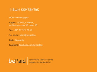 ООО «ИКомЧардж»
Адрес: 220006, г. Минск,
ул. Белорусская, 41 офис 10
Тел: +375 17 321 23 59
Эл. почта: sales@bepaid.by
Сайт: bepaid.by
Facebook: facebook.com/bepaid.by
Наши контакты:
 