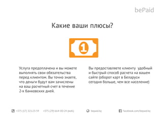 +375 (17) 321-23-59 +375 (29) 664-00-24 (моб.)	 bepaid.by	 facebook.com/bepaid.by
Какие ваши плюсы?
Услуга предоплачена и вы можете
выполнять свои обязательства
перед клиентом. Вы точно знаете,
что деньги будут вам зачислены
на ваш расчетный счет в течение
2-х банковских дней.
Вы предоставляете клиенту удобный
и быстрый способ расчета на вашем
сайте (оборот карт в Беларуси
сегодня больше, чем все население)
 