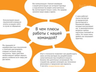 Консультируем ваших
покупателей в вопросах
оплаты на вашем сайте
в случае их обращения.
В чем плюсы
работы с нашей
командой?
Все коммуникации с банком-эквайером
о вашей регистрации как интернет-торговца
и подключении мы ведем самостоятельно.
Вы контактируете только с нами. Это здорово
экономит ваши нервы и время.
С нами работает
группа экспертов
из юридической,
бухгалтерской и
банковской сферы,
которые консультируют
нас в законодательных
вопросах приема
карточных платежей на
сайте. Это также очень
удобно, как показывает
практика.
Опыт и технологии позволяют нам дорабатывать
свою систему (которую мы разрабатываем
самостоятельно) под потребности вашего
бизнеса. Без длительных согласований. Мы
слушаем вас, думаем командой, как технически
реализовать и предлагаем вам варианты.
У нас есть готовые бизнес-кейсы
Мы защищаем от
недобросовестных покупателей
и помогаем урегулировать
спорные ситуации, когда
покупатель через свой банк
необоснованно требует вернуть
деньги, особенно если товар уже
доставлен.
 