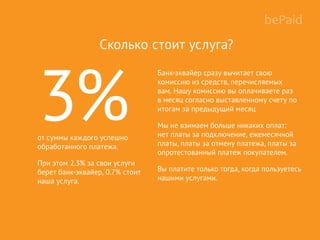 Банк-эквайер сразу вычитает свою
комиссию из средств, перечисляемых
вам. Нашу комиссию вы оплачиваете раз
в месяц согласно выставленному счету по
итогам за предыдущий месяц
Мы не взимаем больше никаких оплат:
нет платы за подключение, ежемесячной
платы, платы за отмену платежа, платы за
опротестованный платеж покупателем.
Вы платите только тогда, когда пользуетесь
нашими услугами.
Сколько стоит услуга?
3%от суммы каждого успешно
обработанного платежа.
При этом 2.3% за свои услуги
берет банк-эквайер, 0.7% стоит
наша услуга.
 