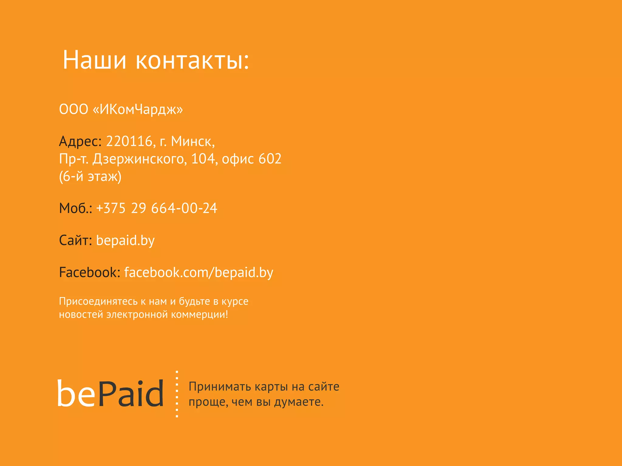 ООО «ИКомЧардж»
Адрес: 220116, г. Минск,
Пр-т. Дзержинского, 104, офис 602
(6-й этаж)
Моб.: +375 29 664-00-24
Сайт: bepaid.by
Facebook: facebook.com/bepaid.by
Присоединятесь к нам и будьте в курсе
новостей электронной коммерции!
Наши контакты:
 