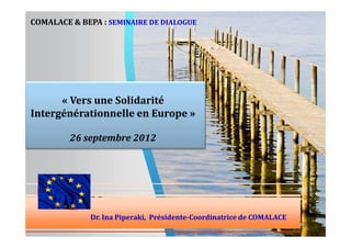 COMALACE & BEPA : SEMINAIRE DE DIALOGUE

« Vers une Solidarité
Intergénérationnelle en Europe »
26 septembre 2012

Dr. Ina Piperaki, Présidente-Coordinatrice de COMALACE

 