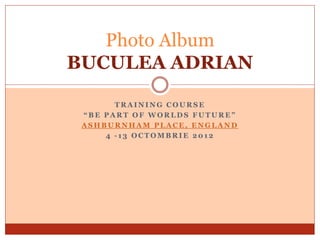 Photo Album
BUCULEA ADRIAN

       TRAINING COURSE
 “BE PART OF WORLDS FUTURE”
 ASHBURNHAM PLACE, ENGLAND
     4 -13 OCTOMBRIE 2012
 