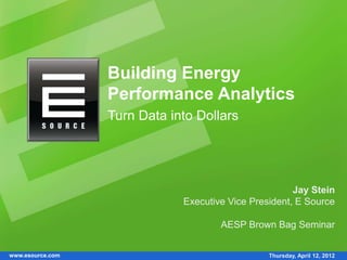 Building Energy
                  Performance Analytics
                  Turn Data into Dollars




                                                       Jay Stein
                              Executive Vice President, E Source

                                      AESP Brown Bag Seminar


www.esource.com                                  Thursday, April 12, 2012
 