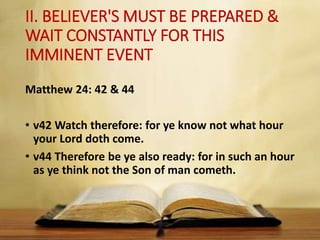 II. BELIEVER'S MUST BE PREPARED &
WAIT CONSTANTLY FOR THIS
IMMINENT EVENT
Matthew 24: 42 & 44
• v42 Watch therefore: for ye know not what hour
your Lord doth come.
• v44 Therefore be ye also ready: for in such an hour
as ye think not the Son of man cometh.
 