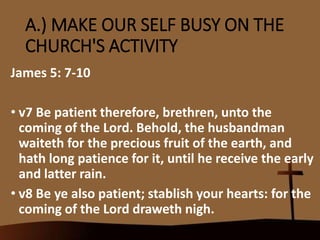 A.) MAKE OUR SELF BUSY ON THE
CHURCH'S ACTIVITY
James 5: 7-10
• v7 Be patient therefore, brethren, unto the
coming of the Lord. Behold, the husbandman
waiteth for the precious fruit of the earth, and
hath long patience for it, until he receive the early
and latter rain.
• v8 Be ye also patient; stablish your hearts: for the
coming of the Lord draweth nigh.
 