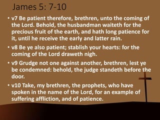 James 5: 7-10
• v7 Be patient therefore, brethren, unto the coming of
the Lord. Behold, the husbandman waiteth for the
precious fruit of the earth, and hath long patience for
it, until he receive the early and latter rain.
• v8 Be ye also patient; stablish your hearts: for the
coming of the Lord draweth nigh.
• v9 Grudge not one against another, brethren, lest ye
be condemned: behold, the judge standeth before the
door.
• v10 Take, my brethren, the prophets, who have
spoken in the name of the Lord, for an example of
suffering affliction, and of patience.
 