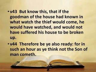 •v43 But know this, that if the
goodman of the house had known in
what watch the thief would come, he
would have watched, and would not
have suffered his house to be broken
up.
•v44 Therefore be ye also ready: for in
such an hour as ye think not the Son of
man cometh.
 