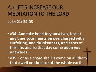 A.) LET'S INCREASE OUR
MEDITATION TO THE LORD
Luke 21: 34-35
• v34 And take heed to yourselves, lest at
any time your hearts be overcharged with
surfeiting, and drunkenness, and cares of
this life, and so that day come upon you
unawares.
• v35 For as a snare shall it come on all them
that dwell on the face of the whole earth.
 