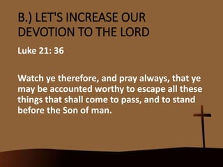 B.) LET'S INCREASE OUR
DEVOTION TO THE LORD
Luke 21: 36
Watch ye therefore, and pray always, that ye
may be accounted worthy to escape all these
things that shall come to pass, and to stand
before the Son of man.
 