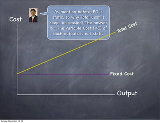 Cost

As mention before, FC is
static, so why Total Cost is
keeps increasing? The answer
is : The Variable Cost (VC) of
each outputs is not static

ost
lC
ota
T

Fixed Cost

Output

Sunday, December 15, 13

 
