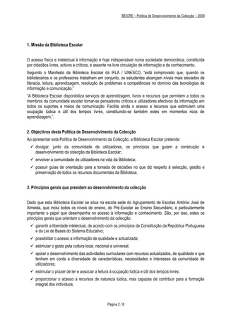 BE/CRE – Política de Desenvolvimento da Colecção – 2009




1. Missão da Biblioteca Escolar


O acesso físico e intelectual à informação é hoje indispensável numa sociedade democrática, constituída
por cidadãos livres, activos e críticos, e assente na livre circulação de informação e de conhecimento.
Segundo o Manifesto da Biblioteca Escolar da IFLA / UNESCO, “está comprovado que, quando os
bibliotecários e os professores trabalham em conjunto, os estudantes alcançam níveis mais elevados de
literacia, leitura, aprendizagem, resolução de problemas e competências no domínio das tecnologias de
informação e comunicação.”
“A Biblioteca Escolar disponibiliza serviços de aprendizagem, livros e recursos que permitem a todos os
membros da comunidade escolar tornar-se pensadores críticos e utilizadores efectivos da informação em
todos os suportes e meios de comunicação. Facilita ainda o acesso a recursos que estimulem uma
ocupação lúdica e útil dos tempos livres, constituindo-se também estes em momentos ricos de
aprendizagem.”.


2. Objectivos desta Política de Desenvolvimento da Colecção
Ao apresentar esta Política de Desenvolvimento da Colecção, a Biblioteca Escolar pretende:
  divulgar, junto da comunidade de utilizadores, os princípios que guiam a construção e
   desenvolvimento da colecção da Biblioteca Escolar;
  envolver a comunidade de utilizadores na vida da Biblioteca;
  possuir guias de orientação para a tomada de decisões no que diz respeito à selecção, gestão e
   preservação de todos os recursos documentais da Biblioteca.


3. Princípios gerais que presidem ao desenvolvimento da colecção


Dado que esta Biblioteca Escolar se situa na escola sede do Agrupamento de Escolas António José de
Almeida, que inclui todos os níveis de ensino, do Pré-Escolar ao Ensino Secundário, é particularmente
importante o papel que desempenha no acesso à informação e conhecimento. São, por isso, estes os
princípios gerais que orientam o desenvolvimento da colecção:
  garantir a liberdade intelectual, de acordo com os princípios da Constituição da República Portuguesa
   e da Lei de Bases do Sistema Educativo;
  possibilitar o acesso a informação de qualidade e actualizada;
  estimular o gosto pela cultura local, nacional e universal;
  apoiar o desenvolvimento das actividades curriculares com recursos actualizados, de qualidade e que
   tenham em conta a diversidade de características, necessidades e interesses da comunidade de
   utilizadores;
  estimular o prazer de ler e associar a leitura à ocupação lúdica e útil dos tempos livres;
  proporcionar o acesso a recursos de natureza lúdica, mas capazes de contribuir para a formação
   integral dos indivíduos.



                                                Página 2 / 8
 