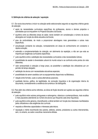 BE/CRE – Política de Desenvolvimento da Colecção – 2009




6. Definição de critérios de selecção / aquisição


6.1. Os novos documentos a incluir na colecção serão seleccionados segundo os seguintes critérios gerais
de selecção:
  apoio às necessidades curriculares específicas de professores, alunos e demais projectos e
   actividades que se enquadrem no Projecto Educativo da Escola;
  equilíbrio entre as diferentes áreas do saber, tendo também em consideração o número de alunos
   abrangidos em função da oferta educativa da Escola;
  grau de profundidade, de modo a proporcionar abordagens mais generalistas e outras mais
   específicas;
  actualização constante da colecção, nomeadamente em áreas do conhecimento em constante e
   rápida evolução;
  extensão e complementaridade da colecção, em detrimento da repetição, a não ser que esta se
   imponha por exigências curriculares específicas;
  justo equilíbrio entre a satisfação das necessidades curriculares e das necessidades lúdicas;
  possibilidade de aceder à diversidade cultural do mundo actual e ao confronto entre pontos de vista
   diferentes;
  valor acrescentado à colecção a longo prazo, ao possibilitar a satisfação dos utilizadores por um
   período de tempo alargado;
  satisfação de alunos com necessidades educativas especiais;
  possibilidade de serem acedidos com os equipamentos disponíveis na Biblioteca;
  relação entre formato, custo e outras alternativas possíveis;
  qualidade técnica, gráfica, de legibilidade, de correcção linguística e de organização interna do
   documento, nomeadamente a existência de sumários e de bibliografia.


6.2. Para além dos critérios acima referidos, as obras de ficção deverão ser sujeitas aos seguintes critérios
de selecção:
  justo equilíbrio entre autores portugueses e estrangeiros, clássicos e contemporâneos, mais eruditos
   e mais populares (atendendo ao número de alunos que frequenta cada área linguística);
  justo equilíbrio entre géneros, diversificando a oferta também em função dos interesses manifestados
   pelos utilizadores e das exigências dos curricula;
  resposta a diferentes capacidades e interesses pela leitura;
  reputação e mérito reconhecido dos autores, editores, actores, produtores ou outros intervenientes,
   sem, no entanto, se ceder a escolhas meramente elitistas.




                                                 Página 4 / 8
 