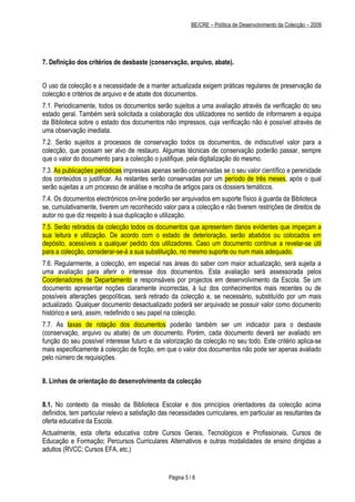BE/CRE – Política de Desenvolvimento da Colecção – 2009




7. Definição dos critérios de desbaste (conservação, arquivo, abate).


O uso da colecção e a necessidade de a manter actualizada exigem práticas regulares de preservação da
colecção e critérios de arquivo e de abate dos documentos.
7.1. Periodicamente, todos os documentos serão sujeitos a uma avaliação através da verificação do seu
estado geral. Também será solicitada a colaboração dos utilizadores no sentido de informarem a equipa
da Biblioteca sobre o estado dos documentos não impressos, cuja verificação não é possível através de
uma observação imediata.
7.2. Serão sujeitos a processos de conservação todos os documentos, de indiscutível valor para a
colecção, que possam ser alvo de restauro. Algumas técnicas de conservação poderão passar, sempre
que o valor do documento para a colecção o justifique, pela digitalização do mesmo.
7.3. As publicações periódicas impressas apenas serão conservadas se o seu valor científico e perenidade
dos conteúdos o justificar. As restantes serão conservadas por um período de três meses, após o qual
serão sujeitas a um processo de análise e recolha de artigos para os dossiers temáticos.
7.4. Os documentos electrónicos on-line poderão ser arquivados em suporte físico à guarda da Biblioteca
se, cumulativamente, tiverem um reconhecido valor para a colecção e não tiverem restrições de direitos de
autor no que diz respeito à sua duplicação e utilização.
7.5. Serão retirados da colecção todos os documentos que apresentem danos evidentes que impeçam a
sua leitura e utilização. De acordo com o estado de deterioração, serão abatidos ou colocados em
depósito, acessíveis a qualquer pedido dos utilizadores. Caso um documento continue a revelar-se útil
para a colecção, considerar-se-á a sua substituição, no mesmo suporte ou num mais adequado.
7.6. Regularmente, a colecção, em especial nas áreas do saber com maior actualização, será sujeita a
uma avaliação para aferir o interesse dos documentos. Esta avaliação será assessorada pelos
Coordenadores de Departamento e responsáveis por projectos em desenvolvimento da Escola. Se um
documento apresentar noções claramente incorrectas, à luz dos conhecimentos mais recentes ou de
possíveis alterações geopolíticas, será retirado da colecção e, se necessário, substituído por um mais
actualizado. Qualquer documento desactualizado poderá ser arquivado se possuir valor como documento
histórico e será, assim, redefinido o seu papel na colecção.
7.7. As taxas de rotação dos documentos poderão também ser um indicador para o desbaste
(conservação, arquivo ou abate) de um documento. Porém, cada documento deverá ser avaliado em
função do seu possível interesse futuro e da valorização da colecção no seu todo. Este critério aplica-se
mais especificamente à colecção de ficção, em que o valor dos documentos não pode ser apenas avaliado
pelo número de requisições.


8. Linhas de orientação do desenvolvimento da colecção


8.1. No contexto da missão da Biblioteca Escolar e dos princípios orientadores da colecção acima
definidos, tem particular relevo a satisfação das necessidades curriculares, em particular as resultantes da
oferta educativa da Escola.
Actualmente, esta oferta educativa cobre Cursos Gerais, Tecnológicos e Profissionais, Cursos de
Educação e Formação; Percursos Curriculares Alternativos e outras modalidades de ensino dirigidas a
adultos (RVCC; Cursos EFA, etc.)


                                                 Página 5 / 8
 