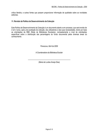 BE/CRE – Política de Desenvolvimento da Colecção – 2009


crítica literária, e outras fontes que possam proporcionar informação de qualidade sobre as novidades
editoriais.


11. Revisão da Política de Desenvolvimento da Colecção


Esta Política de Desenvolvimento da Colecção é um documento aberto e em processo, que será revisto de
2 em 2 anos, após uma avaliação da colecção, dos utilizadores e das suas necessidades, tendo por base
as orientações da RBE (Rede de Bibliotecas Escolares), nomeadamente a nível de orientações
específicas sobre a distribuição das percentagens do fundo documental pelas diversas áreas do
conhecimento.



                                      Penacova, Abril de 2009


                                A Coordenadora da Biblioteca Escolar


                      ________________________________________________
                                    (Maria de Lurdes Araújo Dias)




                                             Página 8 / 8
 