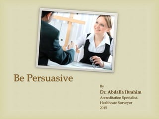 Be Persuasive
By
Dr. Abdalla Ibrahim
Accreditation Specialist,
Healthcare Surveyor
2015
 