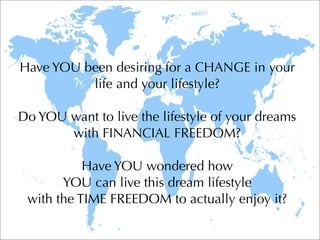 Have YOU been desiring for a CHANGE in your
          life and your lifestyle?

Do YOU want to live the lifestyle of your dreams
       with FINANCIAL FREEDOM?

           Have YOU wondered how
       YOU can live this dream lifestyle
 with the TIME FREEDOM to actually enjoy it?
 