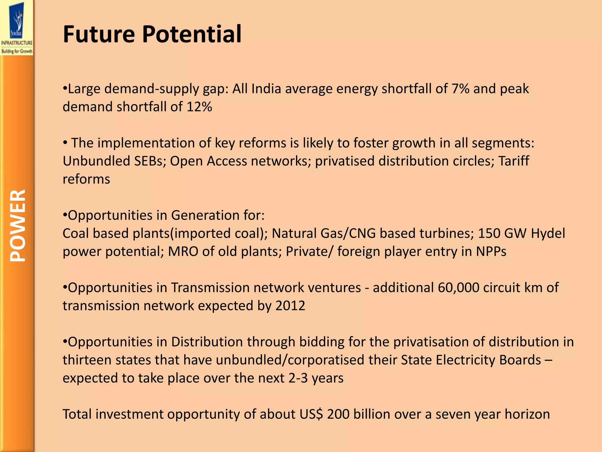 POWER
•Large demand-supply gap: All India average energy shortfall of 7% and peak
demand shortfall of 12%
• The implementation of key reforms is likely to foster growth in all segments:
Unbundled SEBs; Open Access networks; privatised distribution circles; Tariff
reforms
•Opportunities in Generation for:
Coal based plants(imported coal); Natural Gas/CNG based turbines; 150 GW Hydel
power potential; MRO of old plants; Private/ foreign player entry in NPPs
•Opportunities in Transmission network ventures - additional 60,000 circuit km of
transmission network expected by 2012
•Opportunities in Distribution through bidding for the privatisation of distribution in
thirteen states that have unbundled/corporatised their State Electricity Boards –
expected to take place over the next 2-3 years
Total investment opportunity of about US$ 200 billion over a seven year horizon
Future Potential
 
