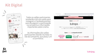 Todos os salões participantes
receberão o kit com posts para
Instagram e Facebook prontos
para divulgarem a participação
na campanha e informações
importantes sobre o tema.
As informações dos salões
participantes estarão reunidas no
site da campanha, que possui um
e-commerce.
Kit Digital
 