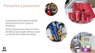 Parcerias e presentes
A campanha trará oportunidades
para parcerias com marcas e
empresas.
Assim, buscaremos trazer mimos e
benefícios para poder oferecer para
as clientes dos salões de beleza.
*Imagens ilustrativas.
 