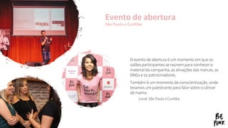 O evento de abertura é um momento em que os
salões participantes se reúnem para conhecer o
material da campanha, as ativações das marcas, as
ONGs e os patrocinadores.
Também é um momento de conscientização, onde
levamos um palestrante para falar sobre o câncer
de mama.
Local: São Paulo e Curitiba
Evento de abertura
São Paulo e Curitiba
 