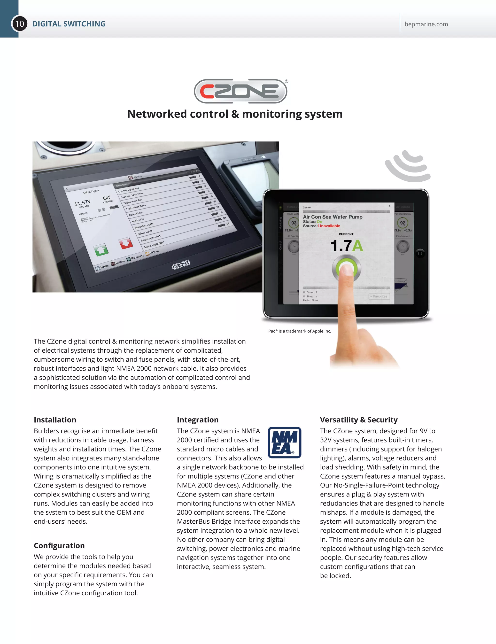 10 DIGITAL SWITCHING bepmarine.com
Networked control & monitoring system
Installation
Builders recognise an immediate benefit
with reductions in cable usage, harness
weights and installation times. The CZone
system also integrates many stand-alone
components into one intuitive system.
Wiring is dramatically simplified as the
CZone system is designed to remove
complex switching clusters and wiring
runs. Modules can easily be added into
the system to best suit the OEM and
end-users’ needs.
Configuration
We provide the tools to help you
determine the modules needed based
on your specific requirements. You can
simply program the system with the
intuitive CZone configuration tool.
Integration
The CZone system is NMEA
2000 certified and uses the
standard micro cables and
connectors. This also allows
a single network backbone to be installed
for multiple systems (CZone and other
NMEA 2000 devices). Additionally, the
CZone system can share certain
monitoring functions with other NMEA
2000 compliant screens. The CZone
MasterBus Bridge Interface expands the
system integration to a whole new level.
No other company can bring digital
switching, power electronics and marine
navigation systems together into one
interactive, seamless system.
The CZone digital control & monitoring network simplifies installation
of electrical systems through the replacement of complicated,
cumbersome wiring to switch and fuse panels, with state-of-the-art,
robust interfaces and light NMEA 2000 network cable. It also provides
a sophisticated solution via the automation of complicated control and
monitoring issues associated with today’s onboard systems.
Versatility & Security
The CZone system, designed for 9V to
32V systems, features built-in timers,
dimmers (including support for halogen
lighting), alarms, voltage reducers and
load shedding. With safety in mind, the
CZone system features a manual bypass.
Our No-Single-Failure-Point technology
ensures a plug & play system with
redudancies that are designed to handle
mishaps. If a module is damaged, the
system will automatically program the
replacement module when it is plugged
in. This means any module can be
replaced without using high-tech service
people. Our security features allow
custom configurations that can
be locked.
iPad®
is a trademark of Apple Inc.
 