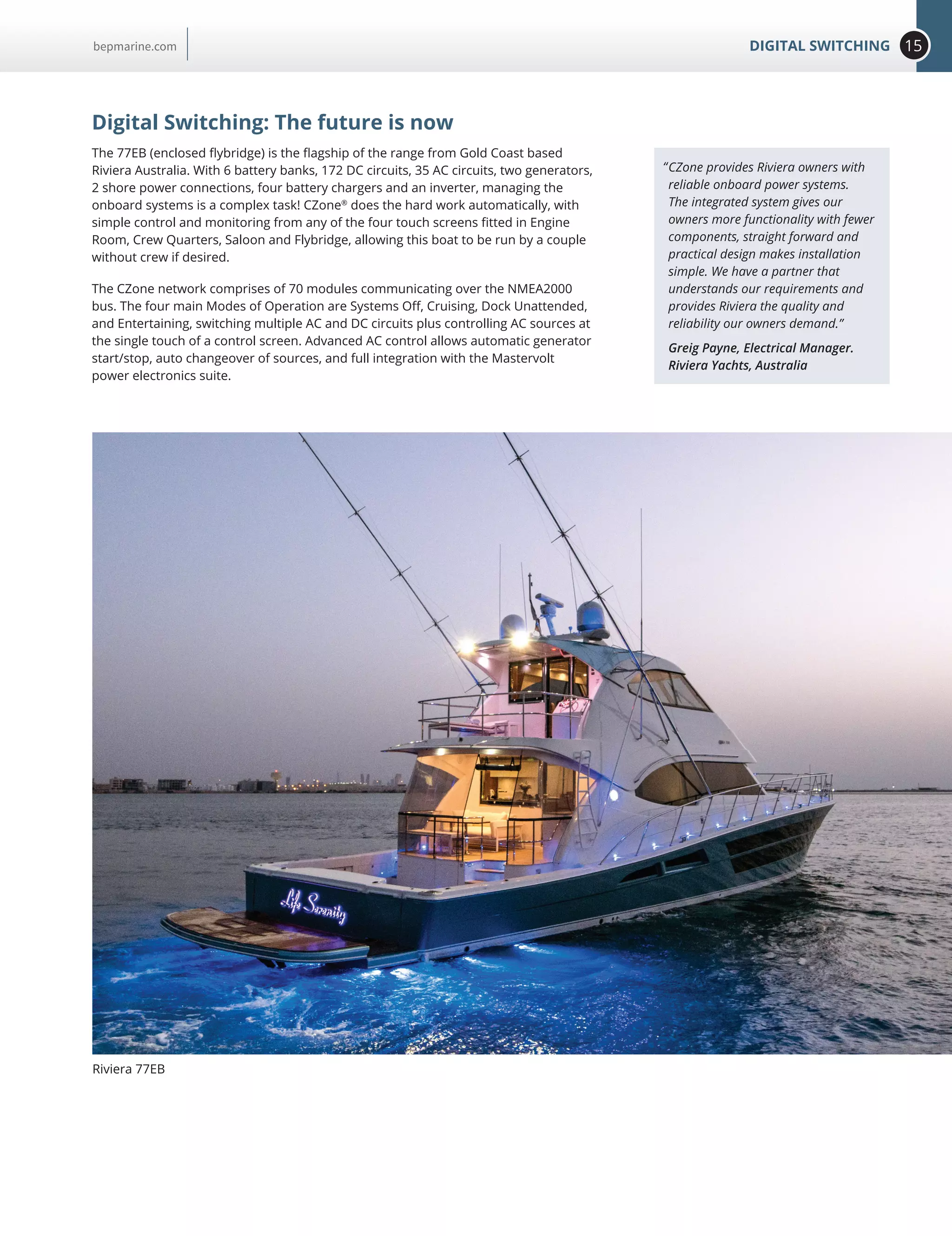 15DIGITAL SWITCHINGbepmarine.com
Digital Switching: The future is now
The 77EB (enclosed flybridge) is the flagship of the range from Gold Coast based
Riviera Australia. With 6 battery banks, 172 DC circuits, 35 AC circuits, two generators,
2 shore power connections, four battery chargers and an inverter, managing the
onboard systems is a complex task! CZone®
does the hard work automatically, with
simple control and monitoring from any of the four touch screens fitted in Engine
Room, Crew Quarters, Saloon and Flybridge, allowing this boat to be run by a couple
without crew if desired.
The CZone network comprises of 70 modules communicating over the NMEA2000
bus. The four main Modes of Operation are Systems Off, Cruising, Dock Unattended,
and Entertaining, switching multiple AC and DC circuits plus controlling AC sources at
the single touch of a control screen. Advanced AC control allows automatic generator
start/stop, auto changeover of sources, and full integration with the Mastervolt
power electronics suite.
CZone provides Riviera owners with
reliable onboard power systems.
The integrated system gives our
owners more functionality with fewer
components, straight forward and
practical design makes installation
simple. We have a partner that
understands our requirements and
provides Riviera the quality and
reliability our owners demand.”
Greig Payne, Electrical Manager.
Riviera Yachts, Australia
“
Riviera 77EB
 