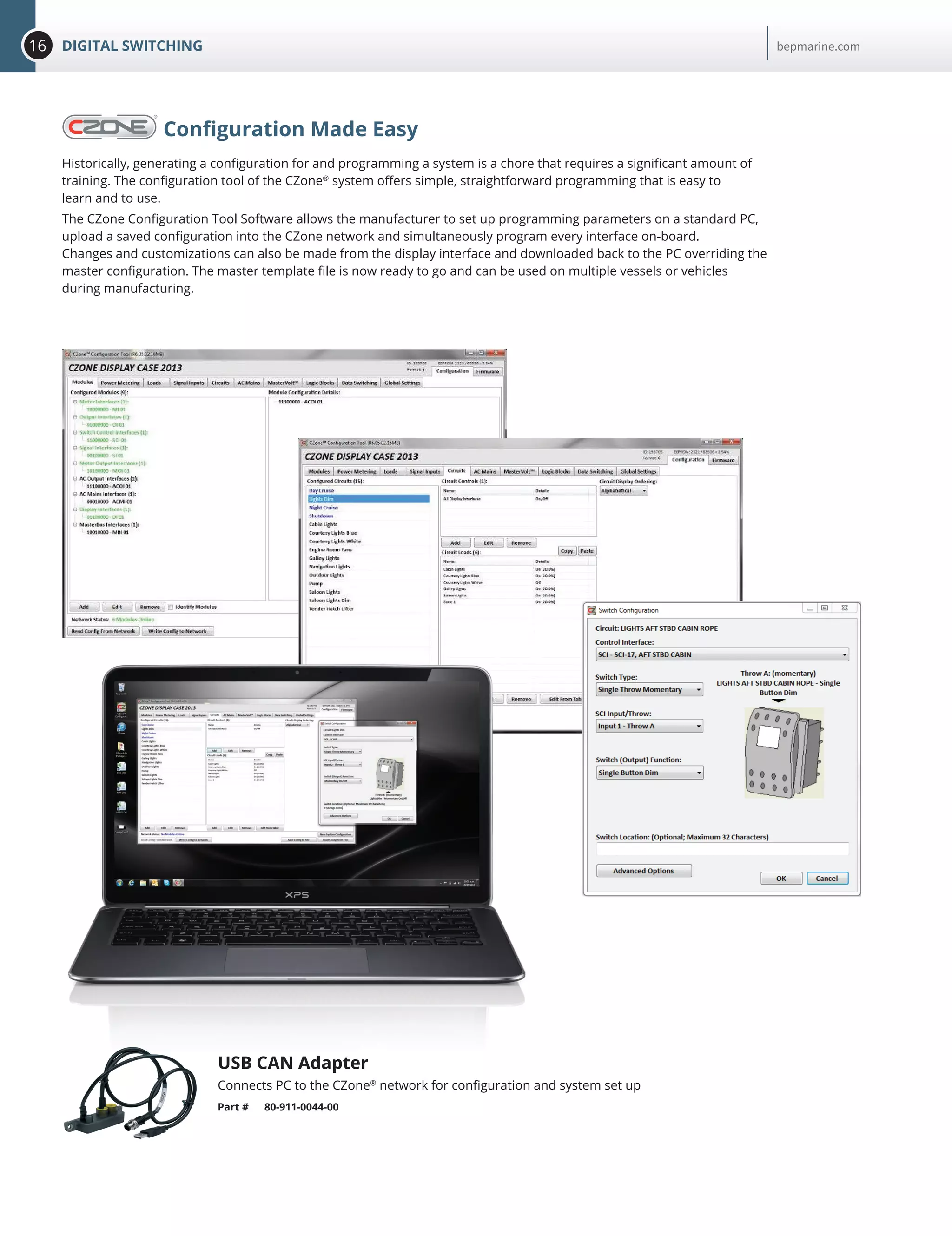 16 DIGITAL SWITCHING bepmarine.com
Configuration Made Easy
Historically, generating a configuration for and programming a system is a chore that requires a significant amount of
training. The configuration tool of the CZone®
system offers simple, straightforward programming that is easy to
learn and to use.
The CZone Configuration Tool Software allows the manufacturer to set up programming parameters on a standard PC,
upload a saved configuration into the CZone network and simultaneously program every interface on-board.
Changes and customizations can also be made from the display interface and downloaded back to the PC overriding the
master configuration. The master template file is now ready to go and can be used on multiple vessels or vehicles
during manufacturing.
USB CAN Adapter
Connects PC to the CZone®
network for configuration and system set up
Part # 80-911-0044-00
 