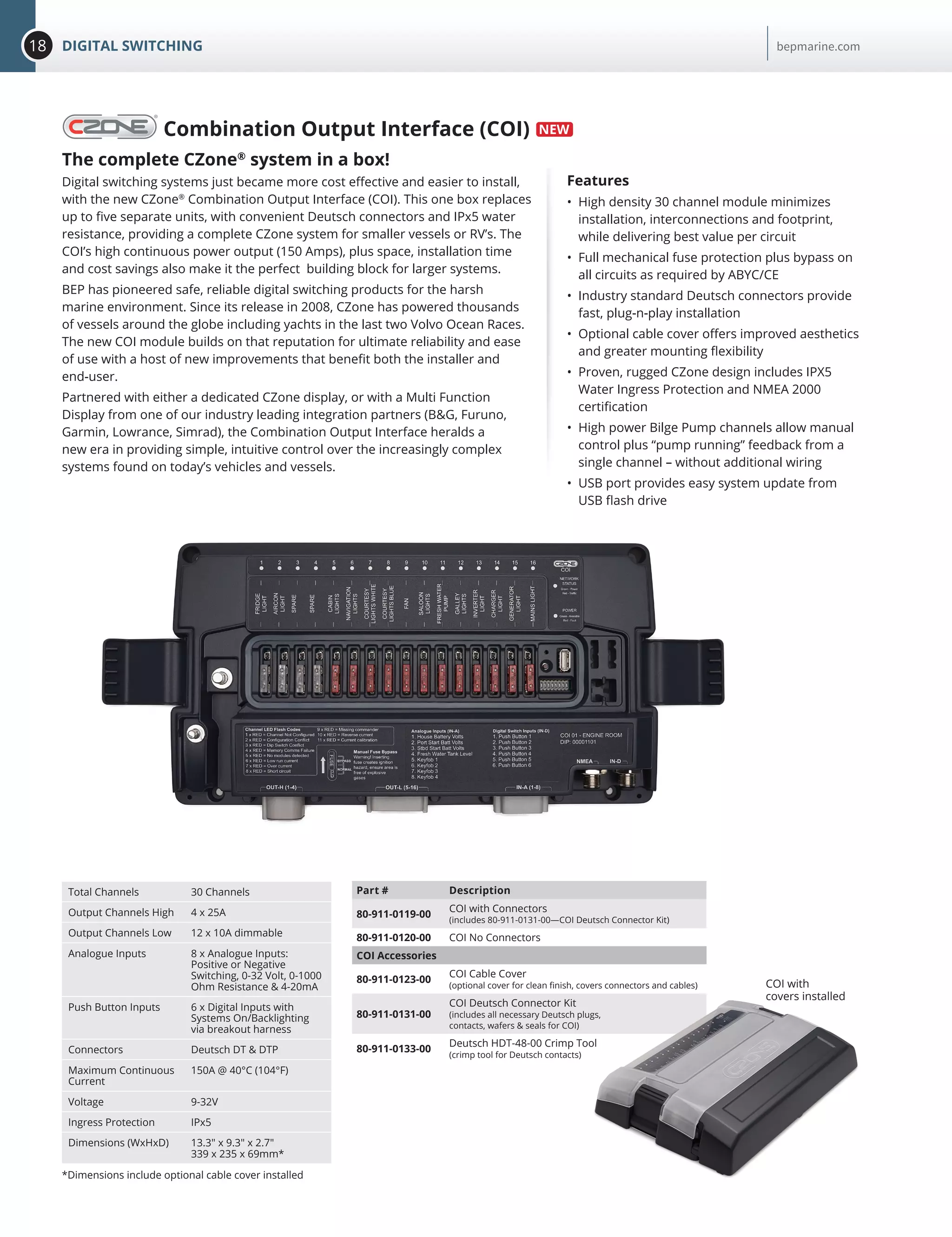 18 DIGITAL SWITCHING bepmarine.com
Combination Output Interface (COI)
The complete CZone®
system in a box!
Digital switching systems just became more cost effective and easier to install,
with the new CZone®
Combination Output Interface (COI). This one box replaces
up to five separate units, with convenient Deutsch connectors and IPx5 water
resistance, providing a complete CZone system for smaller vessels or RV’s. The
COI’s high continuous power output (150 Amps), plus space, installation time
and cost savings also make it the perfect building block for larger systems.
BEP has pioneered safe, reliable digital switching products for the harsh
marine environment. Since its release in 2008, CZone has powered thousands
of vessels around the globe including yachts in the last two Volvo Ocean Races.
The new COI module builds on that reputation for ultimate reliability and ease
of use with a host of new improvements that benefit both the installer and
end-user.
Partnered with either a dedicated CZone display, or with a Multi Function
Display from one of our industry leading integration partners (B&G, Furuno,
Garmin, Lowrance, Simrad), the Combination Output Interface heralds a
new era in providing simple, intuitive control over the increasingly complex
systems found on today’s vehicles and vessels.
Features
•	 High density 30 channel module minimizes
installation, interconnections and footprint,
while delivering best value per circuit
•	 Full mechanical fuse protection plus bypass on
all circuits as required by ABYC/CE
•	 Industry standard Deutsch connectors provide
fast, plug-n-play installation
•	 Optional cable cover offers improved aesthetics
and greater mounting flexibility
•	 Proven, rugged CZone design includes IPX5
Water Ingress Protection and NMEA 2000
certification
•	 High power Bilge Pump channels allow manual
control plus “pump running” feedback from a
single channel – without additional wiring
•	 USB port provides easy system update from
USB flash drive
Total Channels 30 Channels
Output Channels High 4 x 25A
Output Channels Low 12 x 10A dimmable
Analogue Inputs 8 x Analogue Inputs:
Positive or Negative
Switching, 0-32 Volt, 0-1000
Ohm Resistance & 4-20mA
Push Button Inputs 6 x Digital Inputs with
Systems On/Backlighting
via breakout harness
Connectors Deutsch DT & DTP
Maximum Continuous
Current
150A @ 40°C (104°F)
Voltage 9-32V
Ingress Protection IPx5
Dimensions (WxHxD) 13.3" x 9.3" x 2.7"
339 x 235 x 69mm*
*Dimensions include optional cable cover installed
Part # Description
80-911-0119-00
COI with Connectors
(includes 80-911-0131-00—COI Deutsch Connector Kit)
80-911-0120-00 COI No Connectors
COI Accessories
80-911-0123-00
COI Cable Cover
(optional cover for clean finish, covers connectors and cables)
80-911-0131-00
COI Deutsch Connector Kit
(includes all necessary Deutsch plugs,
contacts, wafers & seals for COI)
80-911-0133-00
Deutsch HDT-48-00 Crimp Tool
(crimp tool for Deutsch contacts)
COI with
covers installed
 