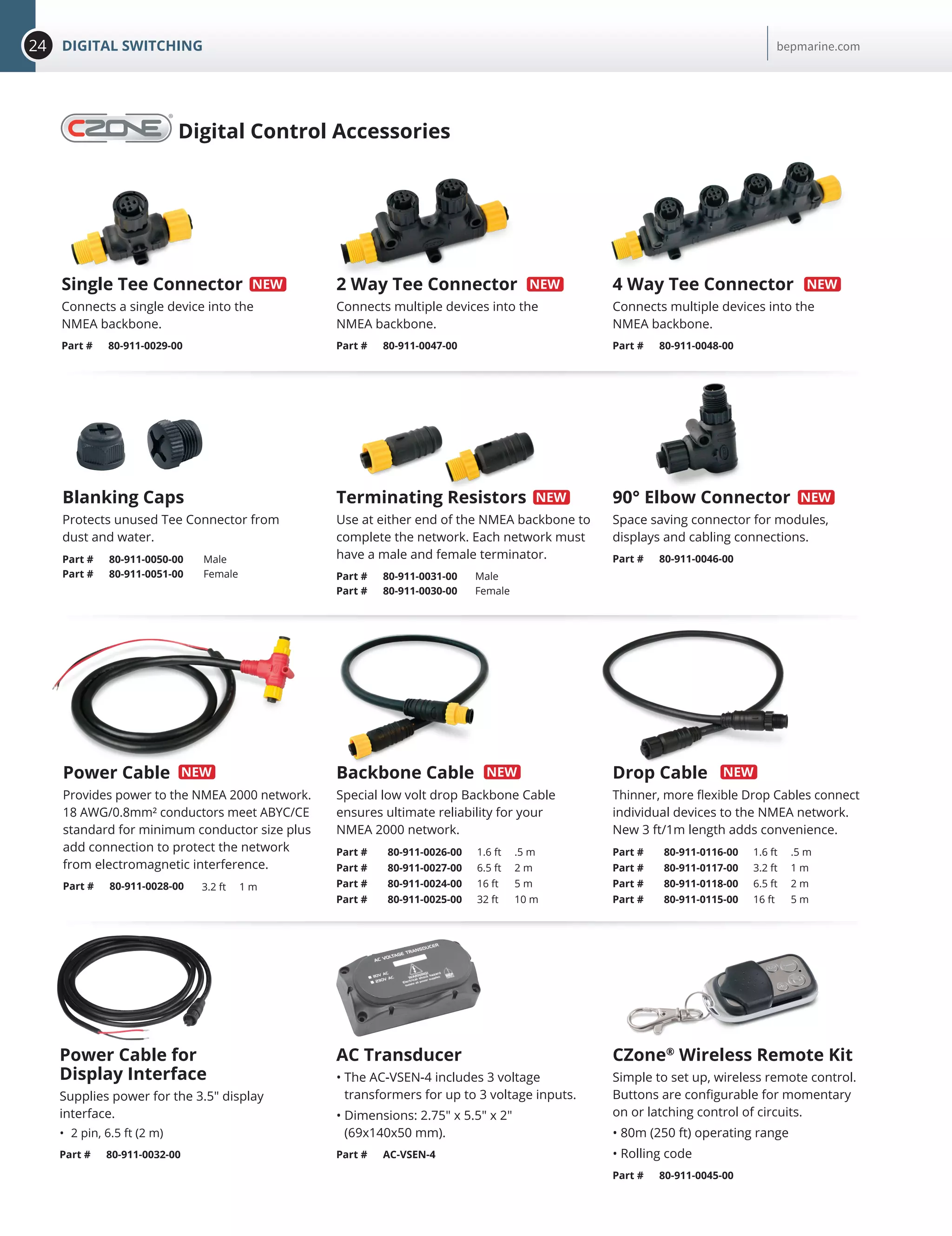 24 DIGITAL SWITCHING bepmarine.com
Single Tee Connector
Connects a single device into the
NMEA backbone.
Part # 80-911-0029-00
2 Way Tee Connector
Connects multiple devices into the
NMEA backbone.
Part # 80-911-0047-00
4 Way Tee Connector
Connects multiple devices into the
NMEA backbone.
Part # 80-911-0048-00
Part # 80-911-0050-00 Male
Part # 80-911-0051-00 Female
Blanking Caps
Protects unused Tee Connector from
dust and water.
Terminating Resistors
Use at either end of the NMEA backbone to
complete the network. Each network must
have a male and female terminator.
Part # 80-911-0031-00 Male
Part # 80-911-0030-00 Female
Backbone Cable
Special low volt drop Backbone Cable
ensures ultimate reliability for your
NMEA 2000 network.
Part # 80-911-0026-00 1.6 ft .5 m
Part # 80-911-0027-00 6.5 ft 2 m
Part # 80-911-0024-00 16 ft 5 m
Part # 80-911-0025-00 32 ft 10 m
Power Cable for
Display Interface
Supplies power for the 3.5 display
interface.
•	 2 pin, 6.5 ft (2 m)
Part # 80-911-0032-00
Power Cable
Provides power to the NMEA 2000 network.
18 AWG/0.8mm² conductors meet ABYC/CE
standard for minimum conductor size plus
add connection to protect the network
from electromagnetic interference.
Part # 80-911-0028-00 3.2 ft 1 m
Drop Cable
Thinner, more flexible Drop Cables connect
individual devices to the NMEA network.
New 3 ft/1m length adds convenience.
Part # 80-911-0116-00 1.6 ft .5 m
Part # 80-911-0117-00 3.2 ft 1 m
Part # 80-911-0118-00 6.5 ft 2 m
Part # 80-911-0115-00 16 ft 5 m
90° Elbow Connector
Space saving connector for modules,
displays and cabling connections.
Part # 80-911-0046-00
AC Transducer
• The AC-VSEN-4 includes 3 voltage
transformers for up to 3 voltage inputs.
• Dimensions: 2.75 x 5.5 x 2
(69x140x50 mm).
Part # AC-VSEN-4
Digital Control Accessories
CZone®
Wireless Remote Kit
Simple to set up, wireless remote control.
Buttons are configurable for momentary
on or latching control of circuits.
• 80m (250 ft) operating range
• Rolling code
Part # 80-911-0045-00
 