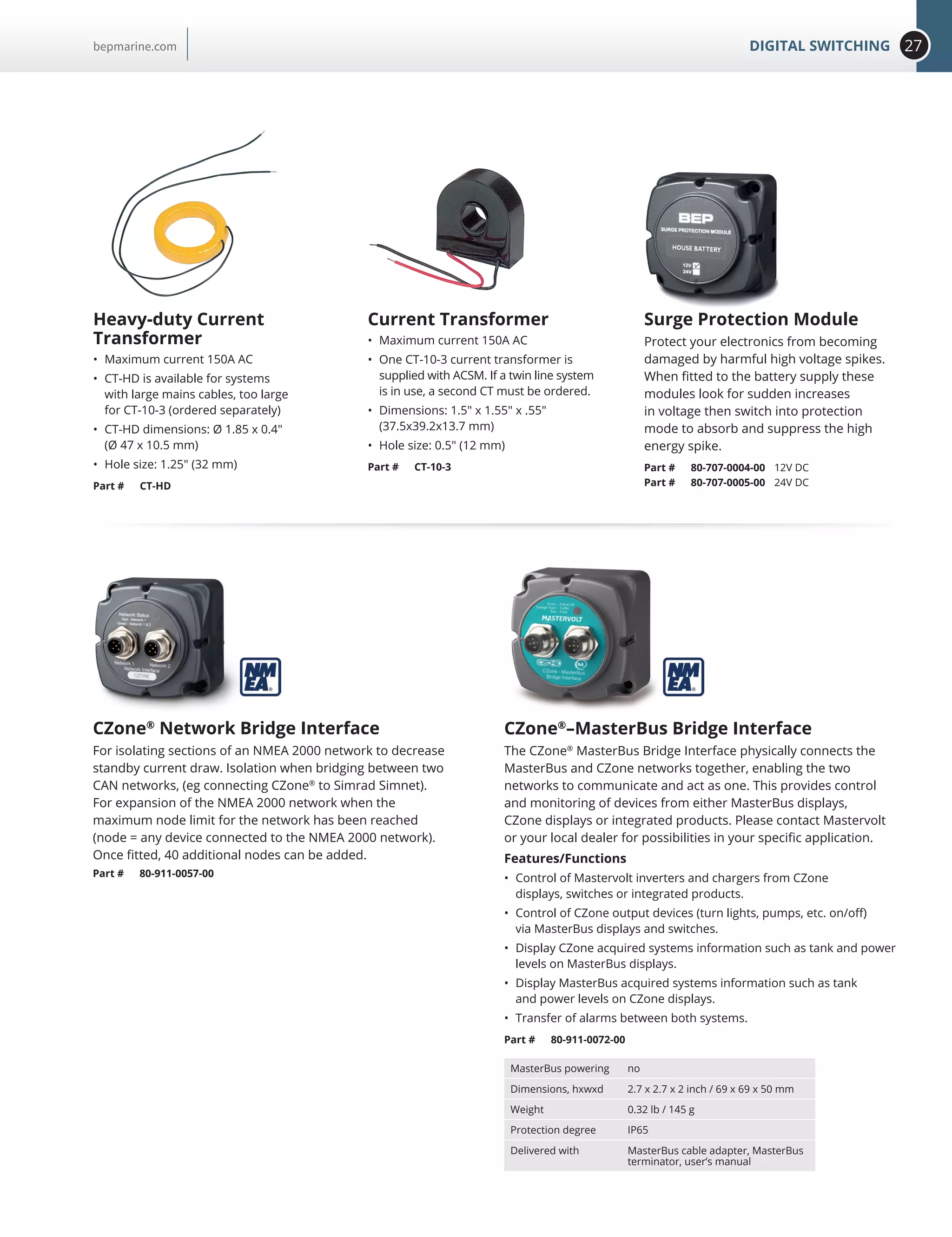 27DIGITAL SWITCHINGbepmarine.com
Surge Protection Module
Protect your electronics from becoming
damaged by harmful high voltage spikes.
When fitted to the battery supply these
modules look for sudden increases
in voltage then switch into protection
mode to absorb and suppress the high
energy spike.
Part # 80-707-0004-00 12V DC
Part # 80-707-0005-00 24V DC
Heavy-duty Current
Transformer
•	 Maximum current 150A AC
•	 CT-HD is available for systems
with large mains cables, too large
for CT-10-3 (ordered separately)
•	 CT-HD dimensions: Ø 1.85 x 0.4
(Ø 47 x 10.5 mm)
•	 Hole size: 1.25 (32 mm)
Part # CT-HD
Current Transformer
•	 Maximum current 150A AC
•	 One CT-10-3 current transformer is
supplied with ACSM. If a twin line system
is in use, a second CT must be ordered.
•	 Dimensions: 1.5 x 1.55 x .55
(37.5x39.2x13.7 mm)
•	 Hole size: 0.5 (12 mm)
Part # CT-10-3
CZone®
Network Bridge Interface
For isolating sections of an NMEA 2000 network to decrease
standby current draw. Isolation when bridging between two
CAN networks, (eg connecting CZone®
to Simrad Simnet).
For expansion of the NMEA 2000 network when the
maximum node limit for the network has been reached
(node = any device connected to the NMEA 2000 network).
Once fitted, 40 additional nodes can be added.
Part # 80-911-0057-00
CZone®
–MasterBus Bridge Interface
The CZone®
MasterBus Bridge Interface physically connects the
MasterBus and CZone networks together, enabling the two
networks to communicate and act as one. This provides control
and monitoring of devices from either MasterBus displays,
CZone displays or integrated products. Please contact Mastervolt
or your local dealer for possibilities in your specific application.
Features/Functions
•	 Control of Mastervolt inverters and chargers from CZone
displays, switches or integrated products.
•	 Control of CZone output devices (turn lights, pumps, etc. on/off)
via MasterBus displays and switches.
•	 Display CZone acquired systems information such as tank and power
levels on MasterBus displays.
•	 Display MasterBus acquired systems information such as tank
and power levels on CZone displays.
•	 Transfer of alarms between both systems.
Part # 80-911-0072-00
MasterBus powering no
Dimensions, hxwxd 2.7 x 2.7 x 2 inch / 69 x 69 x 50 mm
Weight 0.32 lb / 145 g
Protection degree IP65
Delivered with MasterBus cable adapter, MasterBus
terminator, user’s manual
 