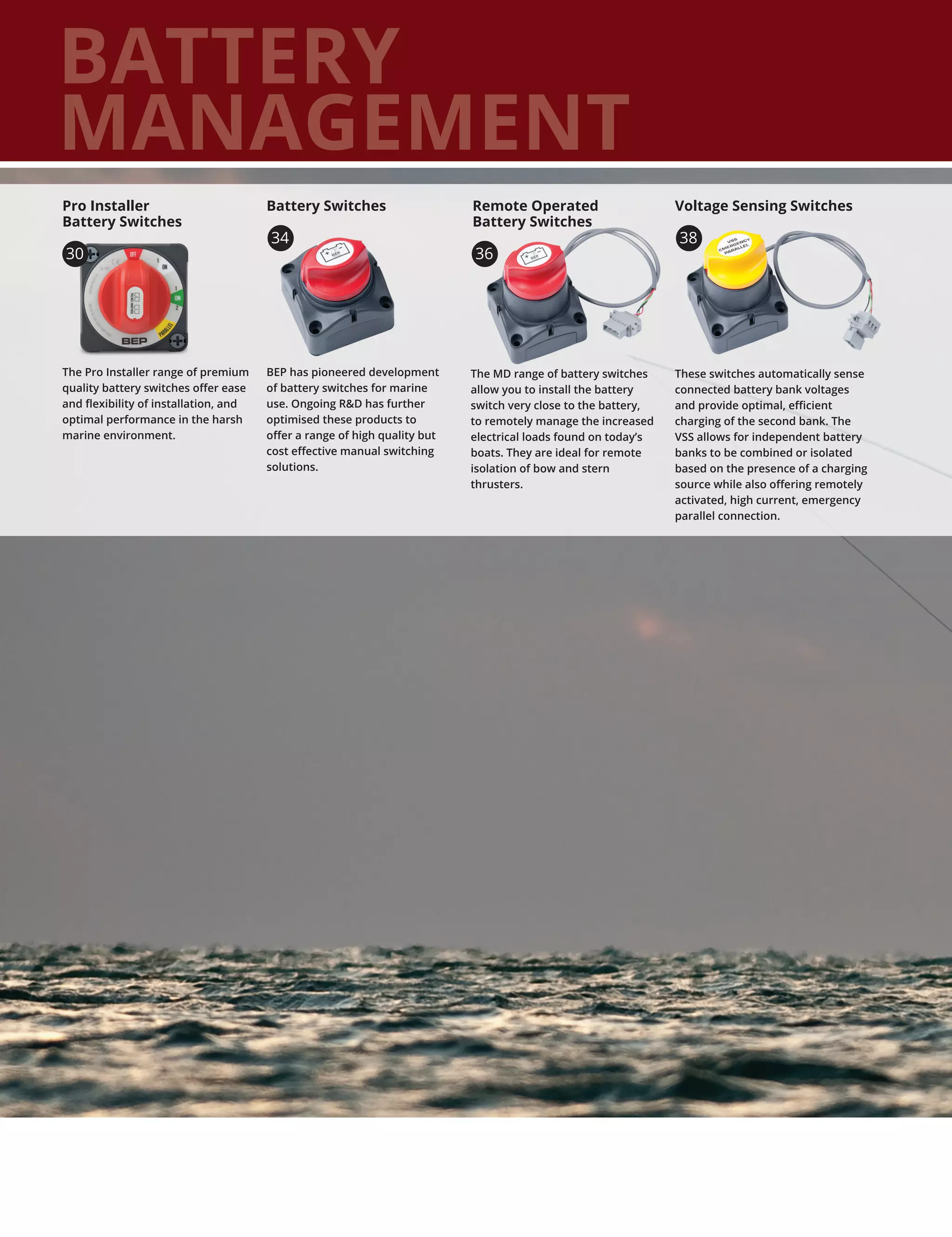 BATTERY
MANAGEMENT
The Pro Installer range of premium
quality battery switches offer ease
and flexibility of installation, and
optimal performance in the harsh
marine environment.
Pro Installer
Battery Switches
BEP has pioneered development
of battery switches for marine
use. Ongoing RD has further
optimised these products to
offer a range of high quality but
cost effective manual switching
solutions.
These switches automatically sense
connected battery bank voltages
and provide optimal, efficient
charging of the second bank. The
VSS allows for independent battery
banks to be combined or isolated
based on the presence of a charging
source while also offering remotely
activated, high current, emergency
parallel connection.
The MD range of battery switches
allow you to install the battery
switch very close to the battery,
to remotely manage the increased
electrical loads found on today’s
boats. They are ideal for remote
isolation of bow and stern
thrusters.
Remote Operated
Battery Switches
Battery Switches Voltage Sensing Switches
30
34
36
38
 