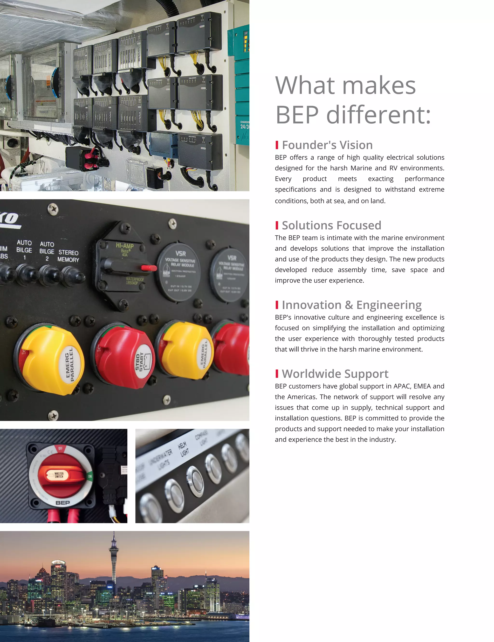 I Founder's Vision
BEP offers a range of high quality electrical solutions
designed for the harsh Marine and RV environments.
Every product meets exacting performance
specifications and is designed to withstand extreme
conditions, both at sea, and on land.
I Solutions Focused
The BEP team is intimate with the marine environment
and develops solutions that improve the installation
and use of the products they design. The new products
developed reduce assembly time, save space and
improve the user experience.
I Innovation & Engineering
BEP's innovative culture and engineering excellence is
focused on simplifying the installation and optimizing
the user experience with thoroughly tested products
that will thrive in the harsh marine environment.
I Worldwide Support
BEP customers have global support in APAC, EMEA and
the Americas. The network of support will resolve any
issues that come up in supply, technical support and
installation questions. BEP is committed to provide the
products and support needed to make your installation
and experience the best in the industry.
What makes
BEP different:
 
