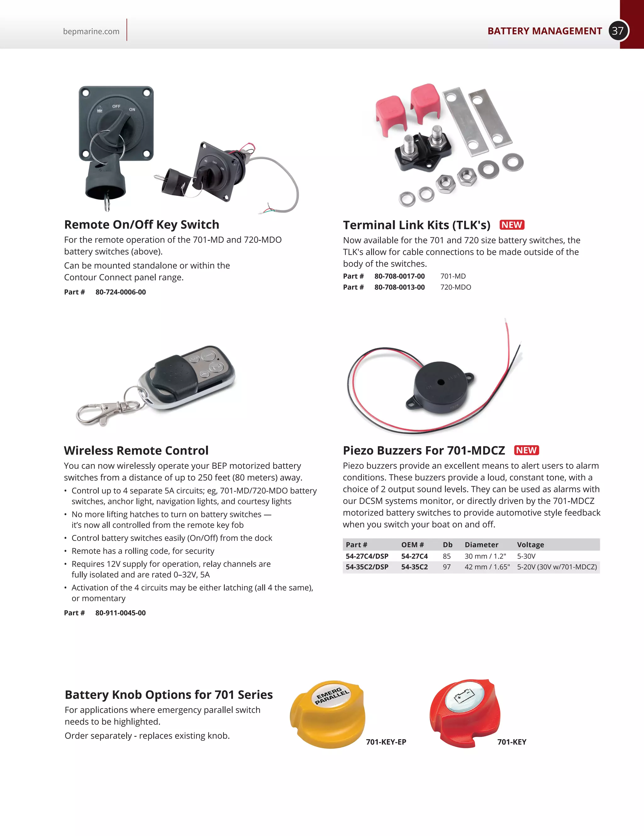 37BATTERY MANAGEMENTbepmarine.com
Piezo Buzzers For 701-MDCZ
Piezo buzzers provide an excellent means to alert users to alarm
conditions. These buzzers provide a loud, constant tone, with a
choice of 2 output sound levels. They can be used as alarms with
our DCSM systems monitor, or directly driven by the 701-MDCZ
motorized battery switches to provide automotive style feedback
when you switch your boat on and off.
Remote On/Off Key Switch
For the remote operation of the 701-MD and 720-MDO
battery switches (above).
Can be mounted standalone or within the
Contour Connect panel range.
Part # 80-724-0006-00
Wireless Remote Control
You can now wirelessly operate your BEP motorized battery
switches from a distance of up to 250 feet (80 meters) away.
•	 Control up to 4 separate 5A circuits; eg, 701-MD/720-MDO battery
switches, anchor light, navigation lights, and courtesy lights
•	 No more lifting hatches to turn on battery switches —
it’s now all controlled from the remote key fob
•	 Control battery switches easily (On/Off) from the dock
•	 Remote has a rolling code, for security
•	 Requires 12V supply for operation, relay channels are
fully isolated and are rated 0–32V, 5A
•	 Activation of the 4 circuits may be either latching (all 4 the same),
or momentary
Part # 80-911-0045-00
Terminal Link Kits (TLK's)
Now available for the 701 and 720 size battery switches, the
TLK's allow for cable connections to be made outside of the
body of the switches.
Part # 80-708-0017-00 701-MD
Part # 80-708-0013-00 720-MDO
Battery Knob Options for 701 Series
For applications where emergency parallel switch
needs to be highlighted.
Order separately - replaces existing knob.
701-KEY-EP 701-KEY
Part # OEM # Db Diameter Voltage
54-27C4/DSP 54-27C4 85 30 mm / 1.2 5-30V
54-35C2/DSP 54-35C2 97 42 mm / 1.65 5-20V (30V w/701-MDCZ)
 