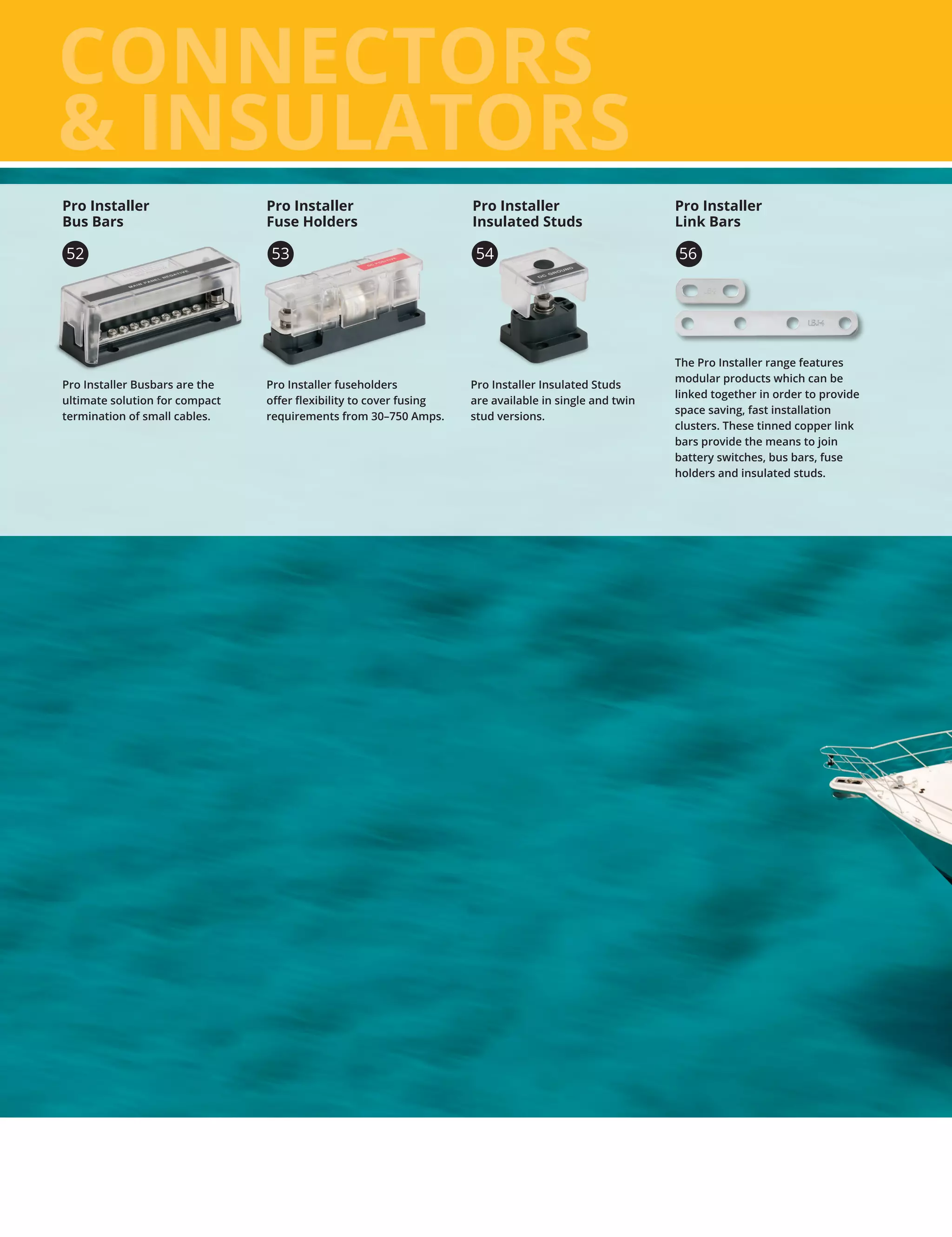 CONNECTORS
 INSULATORS
Pro Installer Busbars are the
ultimate solution for compact
termination of small cables.
Pro Installer
Bus Bars
Pro Installer fuseholders
offer flexibility to cover fusing
requirements from 30–750 Amps.
56
The Pro Installer range features
modular products which can be
linked together in order to provide
space saving, fast installation
clusters. These tinned copper link
bars provide the means to join
battery switches, bus bars, fuse
holders and insulated studs.
Pro Installer Insulated Studs
are available in single and twin
stud versions.
Pro Installer
Insulated Studs
54
Pro Installer
Fuse Holders
Pro Installer
Link Bars
52 53
 