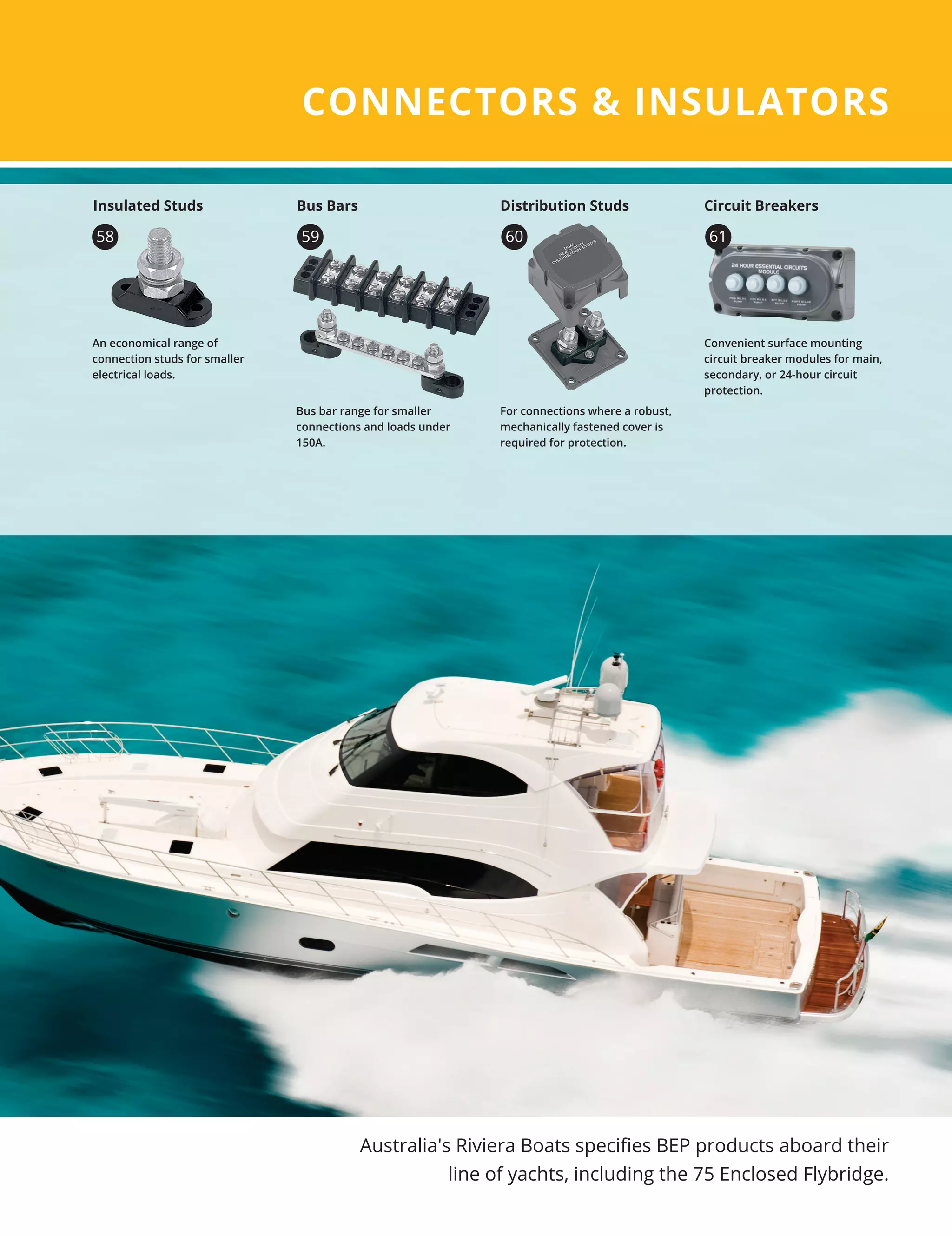 CONNECTORS  INSULATORS
Australia's Riviera Boats specifies BEP products aboard their
line of yachts, including the 75 Enclosed Flybridge.
Convenient surface mounting
circuit breaker modules for main,
secondary, or 24-hour circuit
protection.
Circuit Breakers
An economical range of
connection studs for smaller
electrical loads.
Insulated Studs
58
Bus bar range for smaller
connections and loads under
150A.
For connections where a robust,
mechanically fastened cover is
required for protection.
59 60
Bus Bars Distribution Studs
61
 