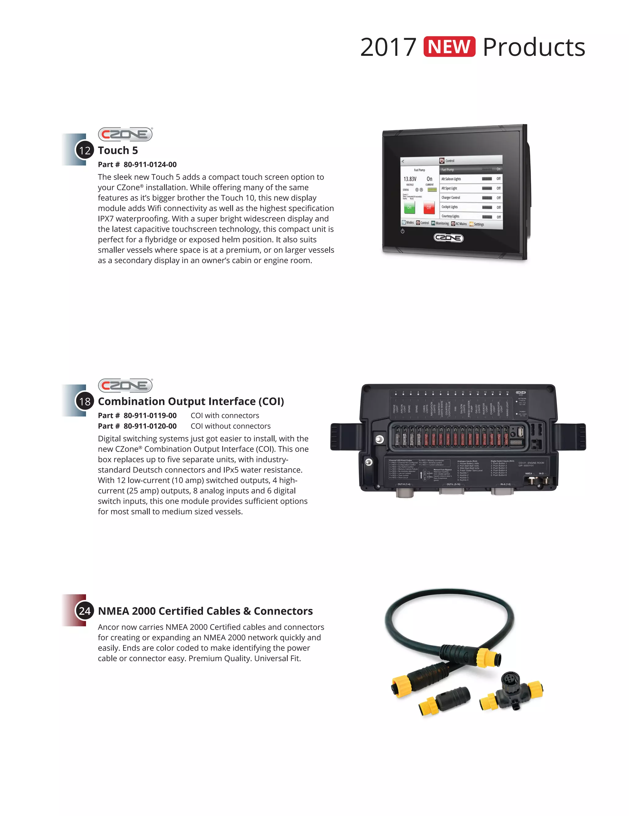 2017 Products
Touch 5
Part # 80-911-0124-00	
The sleek new Touch 5 adds a compact touch screen option to
your CZone®
installation. While offering many of the same
features as it’s bigger brother the Touch 10, this new display
module adds Wifi connectivity as well as the highest specification
IPX7 waterproofing. With a super bright widescreen display and
the latest capacitive touchscreen technology, this compact unit is
perfect for a flybridge or exposed helm position. It also suits
smaller vessels where space is at a premium, or on larger vessels
as a secondary display in an owner’s cabin or engine room.
12
Combination Output Interface (COI)
Part # 80-911-0119-00	 COI with connectors
Part # 80-911-0120-00	 COI without connectors
Digital switching systems just got easier to install, with the
new CZone®
Combination Output Interface (COI). This one
box replaces up to five separate units, with industry-
standard Deutsch connectors and IPx5 water resistance.
With 12 low-current (10 amp) switched outputs, 4 high-
current (25 amp) outputs, 8 analog inputs and 6 digital
switch inputs, this one module provides sufficient options
for most small to medium sized vessels.
18
NMEA 2000 Certified Cables & Connectors
Ancor now carries NMEA 2000 Certified cables and connectors
for creating or expanding an NMEA 2000 network quickly and
easily. Ends are color coded to make identifying the power
cable or connector easy. Premium Quality. Universal Fit.
24
 