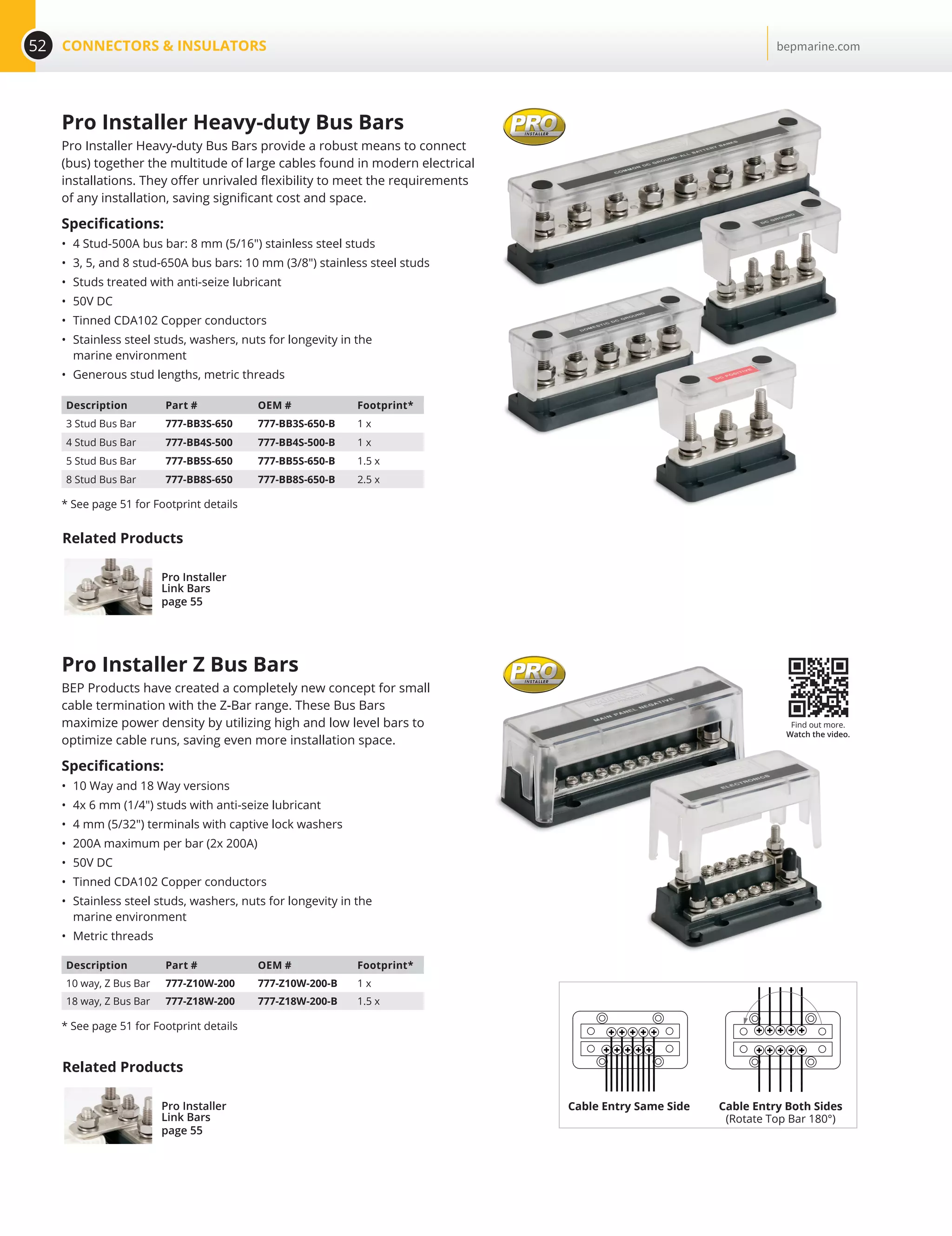 52 CONNECTORS  INSULATORS bepmarine.com
Pro Installer Z Bus Bars
BEP Products have created a completely new concept for small
cable termination with the Z-Bar range. These Bus Bars
maximize power density by utilizing high and low level bars to
optimize cable runs, saving even more installation space.
Specifications:
•	 10 Way and 18 Way versions
•	 4x 6 mm (1/4) studs with anti-seize lubricant
•	 4 mm (5/32) terminals with captive lock washers
•	 200A maximum per bar (2x 200A)
•	 50V DC
•	 Tinned CDA102 Copper conductors
•	 Stainless steel studs, washers, nuts for longevity in the
marine environment
•	 Metric threads
Description Part # OEM # Footprint*
10 way, Z Bus Bar 777-Z10W-200 777-Z10W-200-B 1 x
18 way, Z Bus Bar 777-Z18W-200 777-Z18W-200-B 1.5 x
* See page 51 for Footprint details
Description Part # OEM # Footprint*
3 Stud Bus Bar 777-BB3S-650 777-BB3S-650-B 1 x
4 Stud Bus Bar 777-BB4S-500 777-BB4S-500-B 1 x
5 Stud Bus Bar 777-BB5S-650 777-BB5S-650-B 1.5 x
8 Stud Bus Bar 777-BB8S-650 777-BB8S-650-B 2.5 x
* See page 51 for Footprint details
Pro Installer Heavy-duty Bus Bars
Pro Installer Heavy-duty Bus Bars provide a robust means to connect
(bus) together the multitude of large cables found in modern electrical
installations. They offer unrivaled flexibility to meet the requirements
of any installation, saving significant cost and space.
Specifications:
•	 4 Stud-500A bus bar: 8 mm (5/16) stainless steel studs
•	 3, 5, and 8 stud-650A bus bars: 10 mm (3/8) stainless steel studs
•	 Studs treated with anti-seize lubricant
•	 50V DC
•	 Tinned CDA102 Copper conductors
•	 Stainless steel studs, washers, nuts for longevity in the
marine environment
•	 Generous stud lengths, metric threads
Find out more.
Watch the video.
Cable Entry Same Side Cable Entry Both Sides
(Rotate Top Bar 180°)
Related Products
Pro Installer
Link Bars
page 55
Related Products
Pro Installer
Link Bars
page 55
 