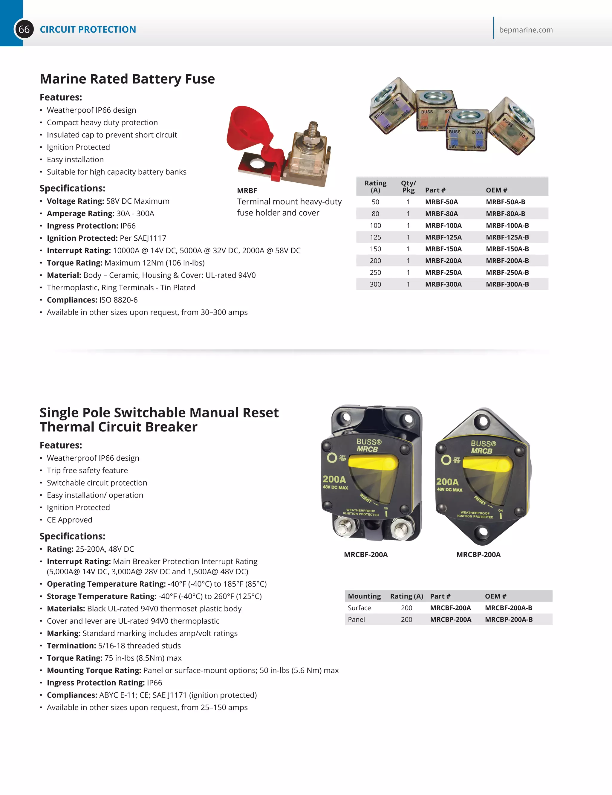 66 CIRCUIT PROTECTION bepmarine.com
Marine Rated Battery Fuse
Features:
•	 Weatherpoof IP66 design
•	 Compact heavy duty protection
•	 Insulated cap to prevent short circuit
•	 Ignition Protected
•	 Easy installation
•	 Suitable for high capacity battery banks
Specifications:
•	 Voltage Rating: 58V DC Maximum
•	 Amperage Rating: 30A - 300A
•	 Ingress Protection: IP66
•	 Ignition Protected: Per SAEJ1117
•	 Interrupt Rating: 10000A @ 14V DC, 5000A @ 32V DC, 2000A @ 58V DC
•	 Torque Rating: Maximum 12Nm (106 in-lbs)
•	 Material: Body – Ceramic, Housing  Cover: UL-rated 94V0
•	 Thermoplastic, Ring Terminals - Tin Plated
•	 Compliances: ISO 8820-6
•	 Available in other sizes upon request, from 30–300 amps
Rating
(A)
Qty/
Pkg Part # OEM #
50 1 MRBF-50A MRBF-50A-B
80 1 MRBF-80A MRBF-80A-B
100 1 MRBF-100A MRBF-100A-B
125 1 MRBF-125A MRBF-125A-B
150 1 MRBF-150A MRBF-150A-B
200 1 MRBF-200A MRBF-200A-B
250 1 MRBF-250A MRBF-250A-B
300 1 MRBF-300A MRBF-300A-B
MRBF
Terminal mount heavy-duty
fuse holder and cover
Single Pole Switchable Manual Reset
Thermal Circuit Breaker
Features:
•	 Weatherproof IP66 design
•	 Trip free safety feature
•	 Switchable circuit protection
•	 Easy installation/ operation
•	 Ignition Protected
•	 CE Approved
Specifications:
•	 Rating: 25-200A, 48V DC
•	 Interrupt Rating: Main Breaker Protection Interrupt Rating
(5,000A@ 14V DC, 3,000A@ 28V DC and 1,500A@ 48V DC)
•	 Operating Temperature Rating: -40°F (-40°C) to 185°F (85°C)
•	 Storage Temperature Rating: -40°F (-40°C) to 260°F (125°C)
•	 Materials: Black UL-rated 94V0 thermoset plastic body
•	 Cover and lever are UL-rated 94V0 thermoplastic
•	 Marking: Standard marking includes amp/volt ratings
•	 Termination: 5/16-18 threaded studs
•	 Torque Rating: 75 in-lbs (8.5Nm) max
•	 Mounting Torque Rating: Panel or surface-mount options; 50 in-lbs (5.6 Nm) max
•	 Ingress Protection Rating: IP66
•	 Compliances: ABYC E-11; CE; SAE J1171 (ignition protected)
•	 Available in other sizes upon request, from 25–150 amps
Mounting Rating (A) Part # OEM #
Surface 200 MRCBF-200A MRCBF-200A-B
Panel 200 MRCBP-200A MRCBP-200A-B
MRCBF-200A MRCBP-200A
 