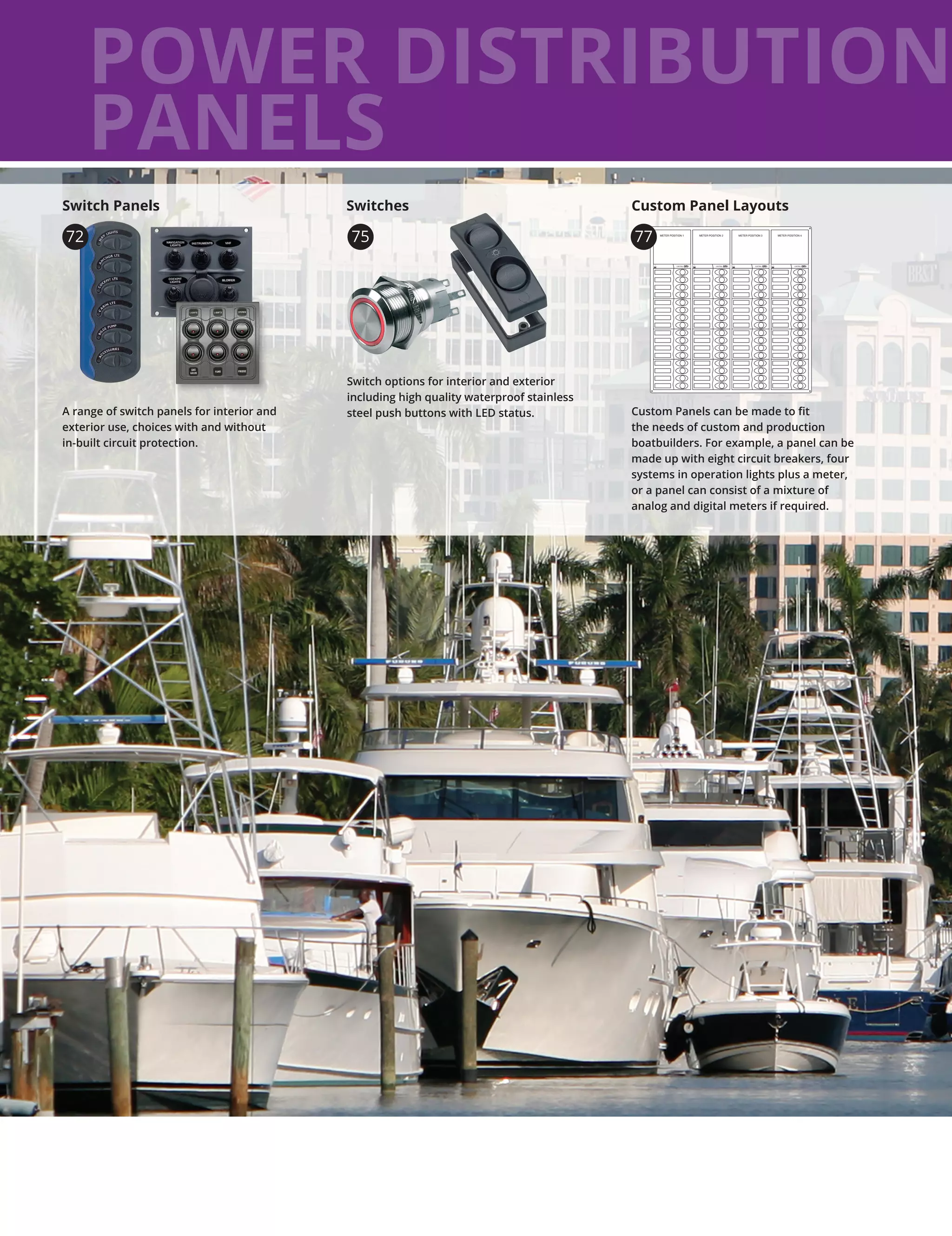 POWER DISTRIBUTION
PANELS
A range of switch panels for interior and
exterior use, choices with and without
in-built circuit protection.
Switch Panels
Switch options for interior and exterior
including high quality waterproof stainless
steel push buttons with LED status.
75
Custom Panels can be made to fit
the needs of custom and production
boatbuilders. For example, a panel can be
made up with eight circuit breakers, four
systems in operation lights plus a meter,
or a panel can consist of a mixture of
analog and digital meters if required.
Custom Panel LayoutsSwitches
72 METER POSITION 1METER POSITION 1
CONTROL
METER POSITION 2
CONTROL
METER POSITION 3
CONTROL
METER POSITION 4
CONTROL
77
 