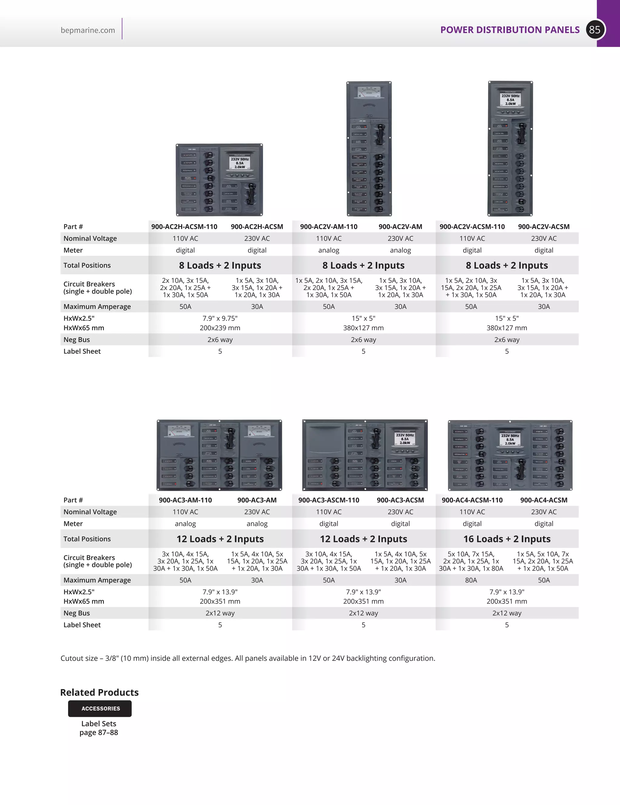 85POWER DISTRIBUTION PANELSbepmarine.com
Part # 900-AC2H-ACSM-110 900-AC2H-ACSM 900-AC2V-AM-110 900-AC2V-AM 900-AC2V-ACSM-110 900-AC2V-ACSM
Nominal Voltage 110V AC 230V AC 110V AC 230V AC 110V AC 230V AC
Meter digital digital analog analog digital digital
Total Positions 8 Loads + 2 Inputs 8 Loads + 2 Inputs 8 Loads + 2 Inputs
Circuit Breakers
(single + double pole)
2x 10A, 3x 15A,
2x 20A, 1x 25A +
1x 30A, 1x 50A
1x 5A, 3x 10A,
3x 15A, 1x 20A +
1x 20A, 1x 30A
1x 5A, 2x 10A, 3x 15A,
2x 20A, 1x 25A +
1x 30A, 1x 50A
1x 5A, 3x 10A,
3x 15A, 1x 20A +
1x 20A, 1x 30A
1x 5A, 2x 10A, 3x
15A, 2x 20A, 1x 25A
+ 1x 30A, 1x 50A
1x 5A, 3x 10A,
3x 15A, 1x 20A +
1x 20A, 1x 30A
Maximum Amperage 50A 30A 50A 30A 50A 30A
HxWx2.5
HxWx65 mm
7.9 x 9.75
200x239 mm
15 x 5
380x127 mm
15 x 5
380x127 mm
Neg Bus 2x6 way 2x6 way 2x6 way
Label Sheet 5 5 5
Part # 900-AC3-AM-110 900-AC3-AM 900-AC3-ASCM-110 900-AC3-ACSM 900-AC4-ACSM-110 900-AC4-ACSM
Nominal Voltage 110V AC 230V AC 110V AC 230V AC 110V AC 230V AC
Meter analog analog digital digital digital digital
Total Positions 12 Loads + 2 Inputs 12 Loads + 2 Inputs 16 Loads + 2 Inputs
Circuit Breakers
(single + double pole)
3x 10A, 4x 15A,
3x 20A, 1x 25A, 1x
30A + 1x 30A, 1x 50A
1x 5A, 4x 10A, 5x
15A, 1x 20A, 1x 25A
+ 1x 20A, 1x 30A
3x 10A, 4x 15A,
3x 20A, 1x 25A, 1x
30A + 1x 30A, 1x 50A
1x 5A, 4x 10A, 5x
15A, 1x 20A, 1x 25A
+ 1x 20A, 1x 30A
5x 10A, 7x 15A,
2x 20A, 1x 25A, 1x
30A + 1x 30A, 1x 80A
1x 5A, 5x 10A, 7x
15A, 2x 20A, 1x 25A
+ 1x 20A, 1x 50A
Maximum Amperage 50A 30A 50A 30A 80A 50A
HxWx2.5
HxWx65 mm
7.9 x 13.9
200x351 mm
7.9 x 13.9
200x351 mm
7.9 x 13.9
200x351 mm
Neg Bus 2x12 way 2x12 way 2x12 way
Label Sheet 5 5 5
Cutout size – 3/8 (10 mm) inside all external edges. All panels available in 12V or 24V backlighting configuration.
Related Products
Label Sets
page 87–88
ACCESSORIES
 